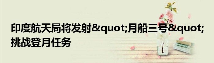 印度航天局将发射"月船三号" 挑战登月任务