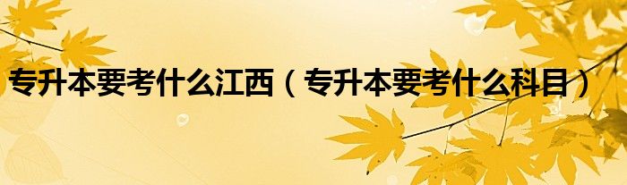 专升本要考什么江西(专升本要考什么科目)