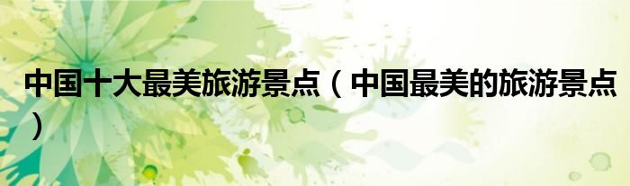 中国十大最美旅游景点(中国最美的旅游景点)