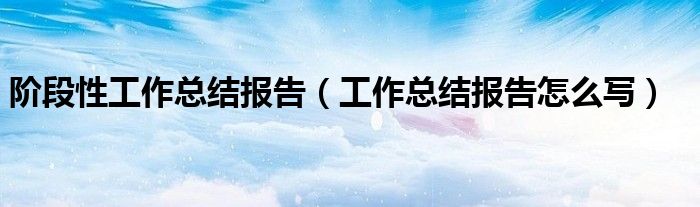阶段性工作总结报告(工作总结报告怎么写)