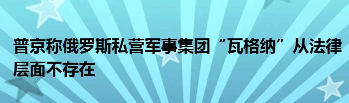 普京称俄罗斯私营军事集团“瓦格纳”从法律层面不存在