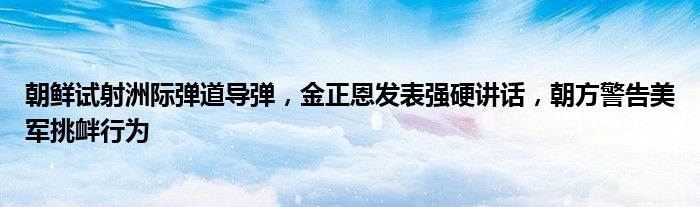 朝鲜试射洲际弹道导弹,金正恩发表强硬讲话,朝方警告美军挑衅行为