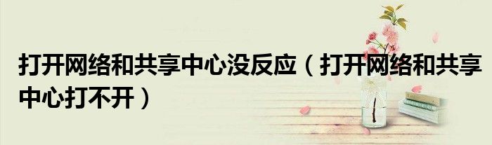 打开网络和共享中心没反应(打开网络和共享中心打不开)