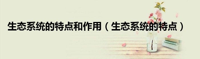 生态系统的特点和作用(生态系统的特点)