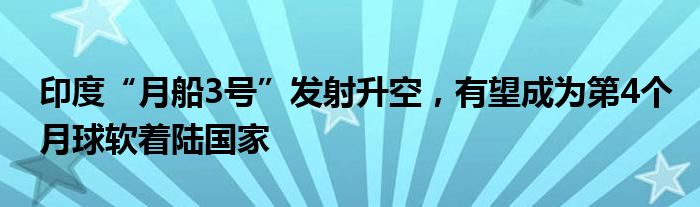 印度“月船3号”发射升空,有望成为第4个月球软着陆国家