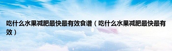 吃什么水果减肥最快最有效食谱(吃什么水果减肥最快最有效)