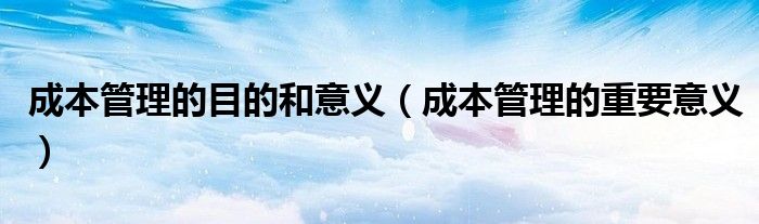 成本管理的目的和意义(成本管理的重要意义)