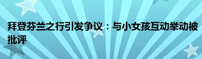 拜登芬兰之行引发争议:与小女孩互动举动被批评