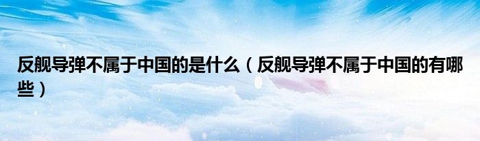 反舰导弹不属于中国的是什么(反舰导弹不属于中国的有哪些)