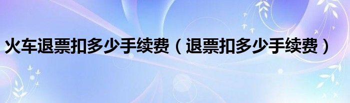 火车退票扣多少手续费(退票扣多少手续费)