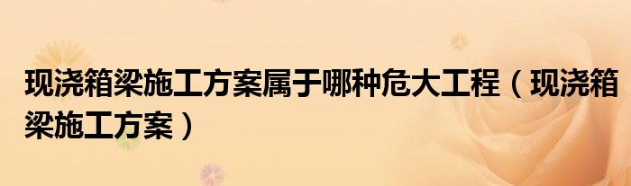 现浇箱梁施工方案属于哪种危大工程(现浇箱梁施工方案)