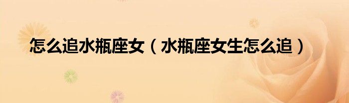 怎么追水瓶座女(水瓶座女生怎么追)