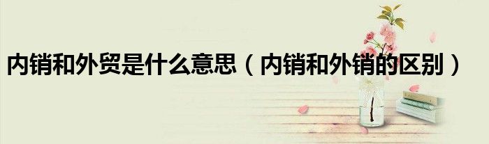 内销和外贸是什么意思(内销和外销的区别)