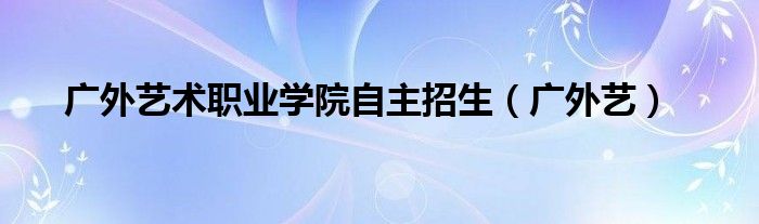 广外艺术职业学院自主招生(广外艺)