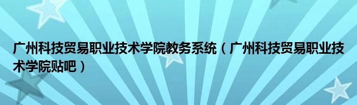 广州科技贸易职业技术学院教务系统(广州科技贸易职业技术学院贴吧)