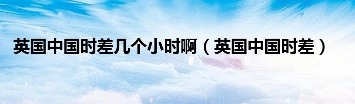 英国中国时差几个小时啊(英国中国时差)