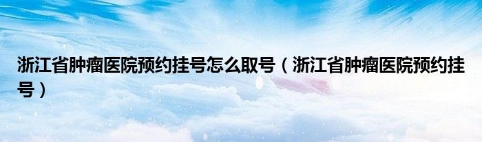 浙江省肿瘤医院预约挂号怎么取号(浙江省肿瘤医院预约挂号)