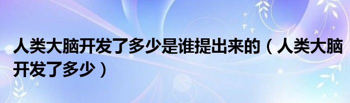 人类大脑开发了多少是谁提出来的(人类大脑开发了多少)