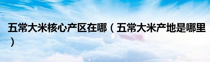 五常大米核心产区在哪(五常大米产地是哪里)