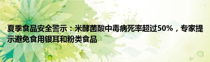 夏季食品安全警示:米酵菌酸中毒病死率超过50%,专家提示避免食用银耳和粉类食品