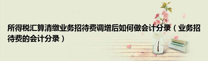 所得税汇算清缴业务招待费调增后如何做会计分录(业务招待费的会计分录)