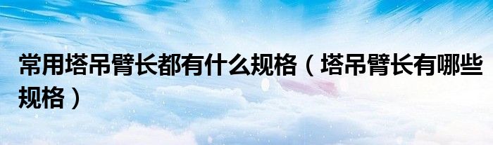 常用塔吊臂长都有什么规格(塔吊臂长有哪些规格)