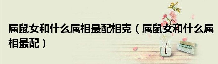 属鼠女和什么属相最配相克(属鼠女和什么属相最配)