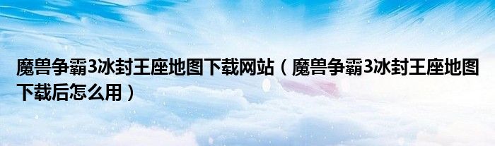 魔兽争霸3冰封王座地图下载网站(魔兽争霸3冰封王座地图下载后怎么用)
