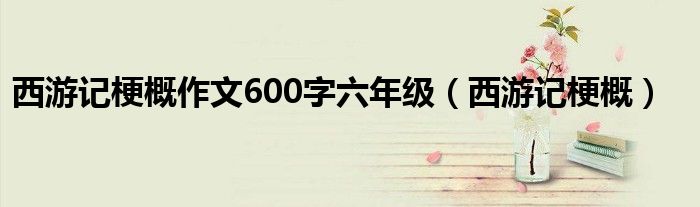 西游记梗概作文600字六年级(西游记梗概)