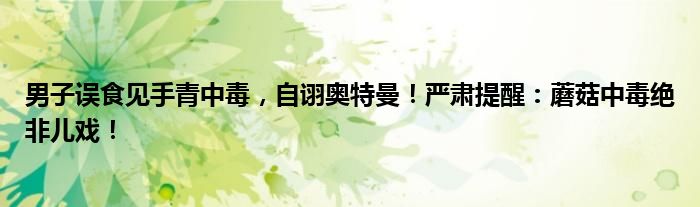 男子误食见手青中毒,自诩奥特曼!严肃提醒:蘑菇中毒绝非儿戏!