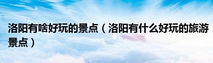 洛阳有啥好玩的景点(洛阳有什么好玩的旅游景点)