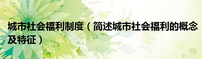 城市社会福利制度(简述城市社会福利的概念及特征)