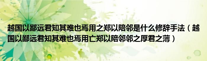 越国以鄙远君知其难也焉用之郑以陪邻是什么修辞手法(越国以鄙远君知其难也焉用亡郑以陪邻邻之厚君之薄)