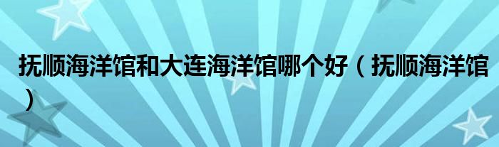 抚顺海洋馆和大连海洋馆哪个好(抚顺海洋馆)