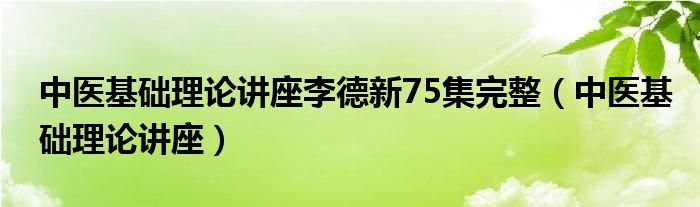 中医基础理论讲座李德新75集完整(中医基础理论讲座)