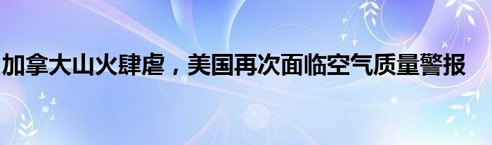 加拿大山火肆虐,美国再次面临空气质量警报