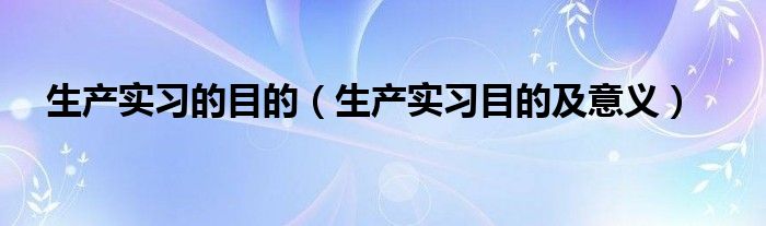 生产实习的目的(生产实习目的及意义)