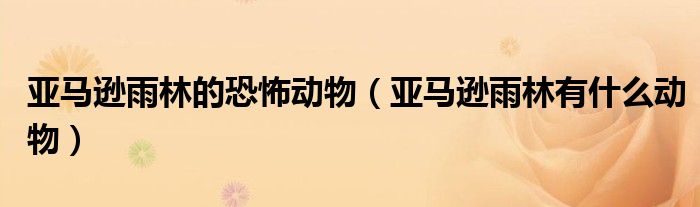 亚马逊雨林的恐怖动物(亚马逊雨林有什么动物)