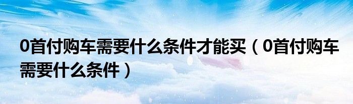 0首付购车需要什么条件才能买(0首付购车需要什么条件)