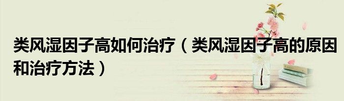 类风湿因子高如何治疗(类风湿因子高的原因和治疗方法)