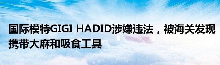 国际模特GIGI HADID涉嫌违法,被海关发现携带大麻和吸食工具