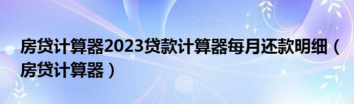房贷计算器2023贷款计算器每月还款明细(房贷计算器)