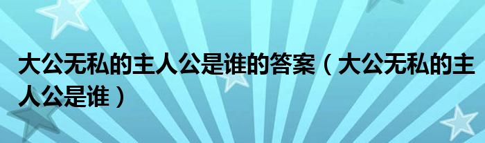 大公无私的主人公是谁的答案(大公无私的主人公是谁)