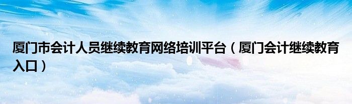 厦门市会计人员继续教育网络培训平台（厦门会计继续教育入口）