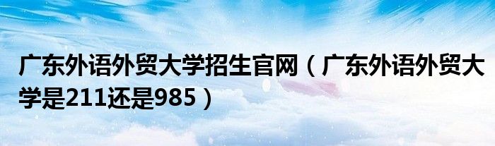 广东外语外贸大学招生官网(广东外语外贸大学是211还是985)