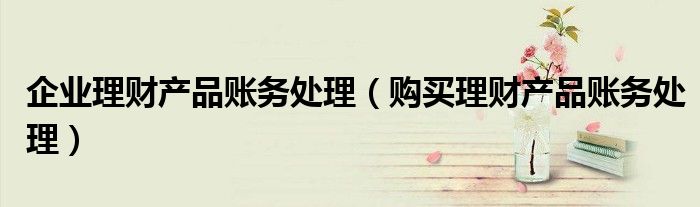 企业理财产品账务处理(购买理财产品账务处理)