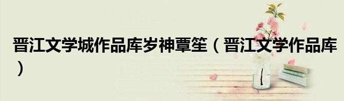 晋江文学城作品库岁神覃笙(晋江文学作品库)
