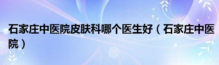 石家庄中医院皮肤科哪个医生好（石家庄中医院）