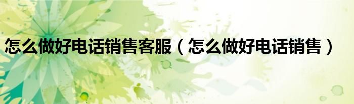 怎么做好电话销售客服（怎么做好电话销售）