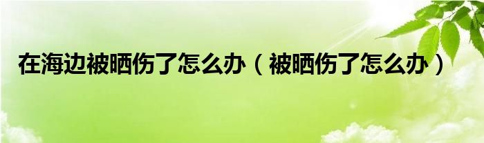 在海边被晒伤了怎么办（被晒伤了怎么办）